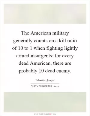 The American military generally counts on a kill ratio of 10 to 1 when fighting lightly armed insurgents: for every dead American, there are probably 10 dead enemy Picture Quote #1