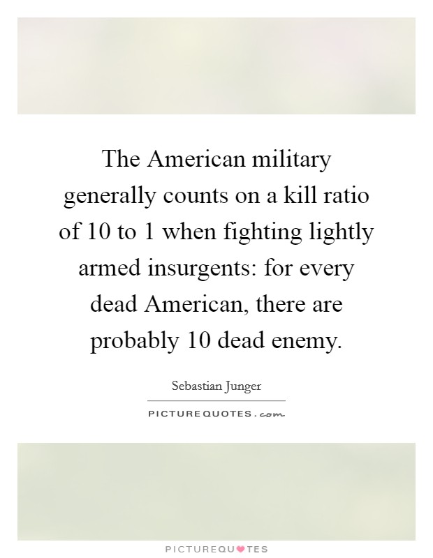 The American military generally counts on a kill ratio of 10 to 1 when fighting lightly armed insurgents: for every dead American, there are probably 10 dead enemy. Picture Quote #1