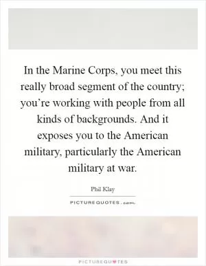 In the Marine Corps, you meet this really broad segment of the country; you’re working with people from all kinds of backgrounds. And it exposes you to the American military, particularly the American military at war Picture Quote #1