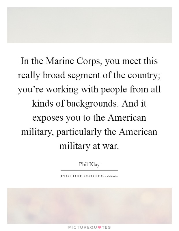 In the Marine Corps, you meet this really broad segment of the country; you're working with people from all kinds of backgrounds. And it exposes you to the American military, particularly the American military at war. Picture Quote #1