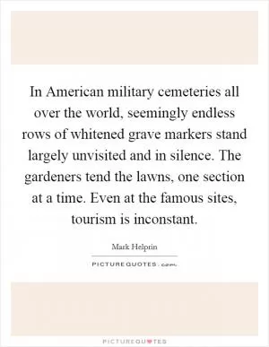 In American military cemeteries all over the world, seemingly endless rows of whitened grave markers stand largely unvisited and in silence. The gardeners tend the lawns, one section at a time. Even at the famous sites, tourism is inconstant Picture Quote #1
