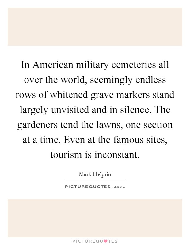 In American military cemeteries all over the world, seemingly endless rows of whitened grave markers stand largely unvisited and in silence. The gardeners tend the lawns, one section at a time. Even at the famous sites, tourism is inconstant. Picture Quote #1