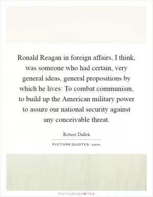 Ronald Reagan in foreign affairs, I think, was someone who had certain, very general ideas, general propositions by which he lives: To combat communism, to build up the American military power to assure our national security against any conceivable threat Picture Quote #1