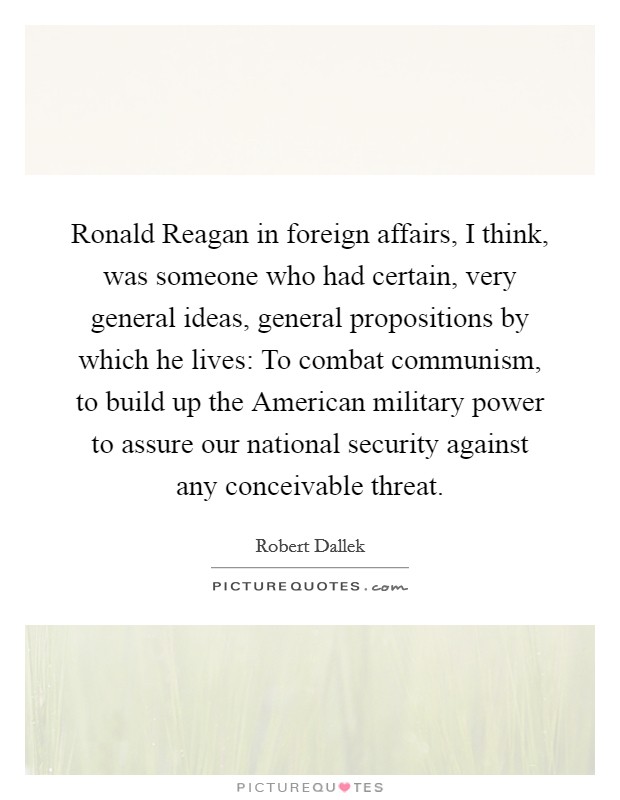 Ronald Reagan in foreign affairs, I think, was someone who had certain, very general ideas, general propositions by which he lives: To combat communism, to build up the American military power to assure our national security against any conceivable threat. Picture Quote #1
