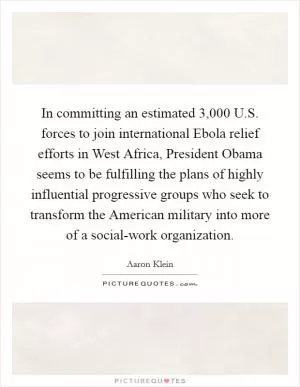 In committing an estimated 3,000 U.S. forces to join international Ebola relief efforts in West Africa, President Obama seems to be fulfilling the plans of highly influential progressive groups who seek to transform the American military into more of a social-work organization Picture Quote #1