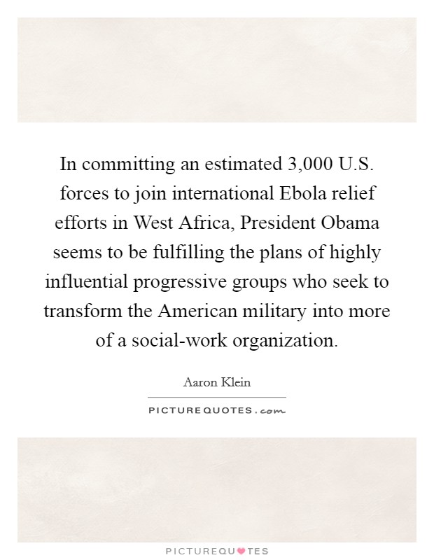 In committing an estimated 3,000 U.S. forces to join international Ebola relief efforts in West Africa, President Obama seems to be fulfilling the plans of highly influential progressive groups who seek to transform the American military into more of a social-work organization. Picture Quote #1