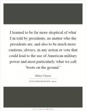 I learned to be far more skeptical of what I’m told by presidents, no matter who the presidents are, and also to be much more cautious, always, in any action or vote that could lead to the use of American military power and most particularly what we call ‘boots on the ground.’ Picture Quote #1