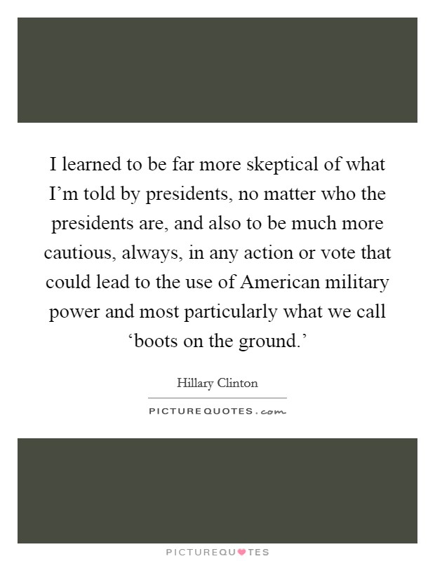 I learned to be far more skeptical of what I'm told by presidents, no matter who the presidents are, and also to be much more cautious, always, in any action or vote that could lead to the use of American military power and most particularly what we call ‘boots on the ground.' Picture Quote #1