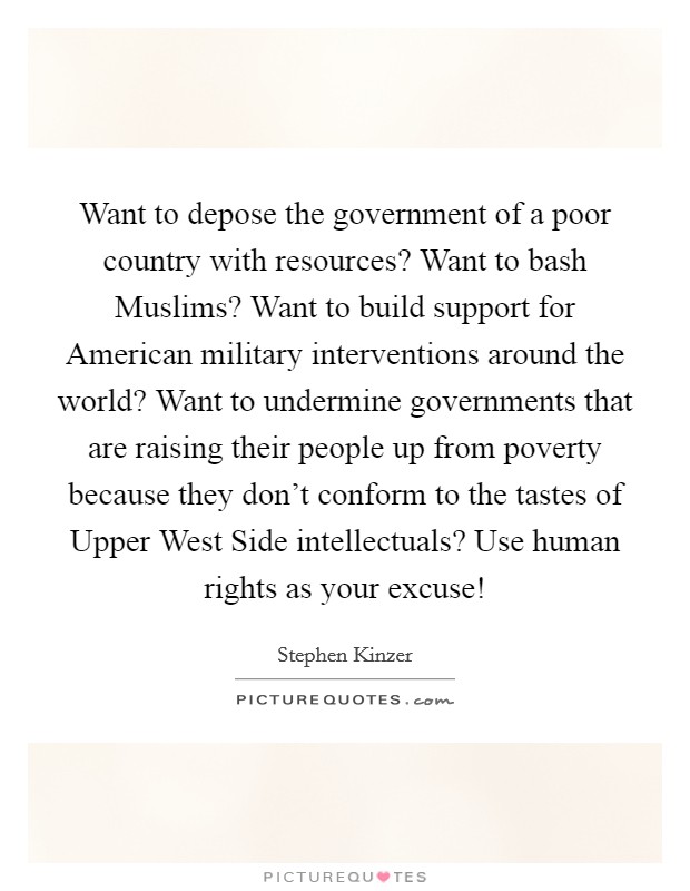 Want to depose the government of a poor country with resources? Want to bash Muslims? Want to build support for American military interventions around the world? Want to undermine governments that are raising their people up from poverty because they don't conform to the tastes of Upper West Side intellectuals? Use human rights as your excuse! Picture Quote #1