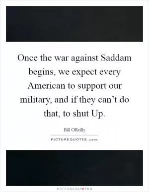 Once the war against Saddam begins, we expect every American to support our military, and if they can’t do that, to shut Up Picture Quote #1