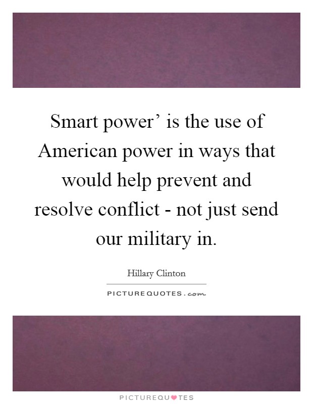 Smart power' is the use of American power in ways that would help prevent and resolve conflict - not just send our military in. Picture Quote #1