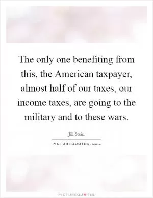 The only one benefiting from this, the American taxpayer, almost half of our taxes, our income taxes, are going to the military and to these wars Picture Quote #1