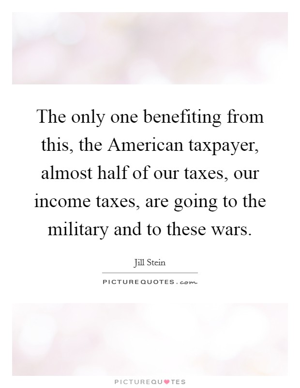 The only one benefiting from this, the American taxpayer, almost half of our taxes, our income taxes, are going to the military and to these wars. Picture Quote #1
