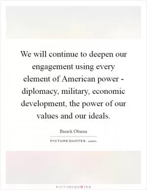 We will continue to deepen our engagement using every element of American power - diplomacy, military, economic development, the power of our values and our ideals Picture Quote #1
