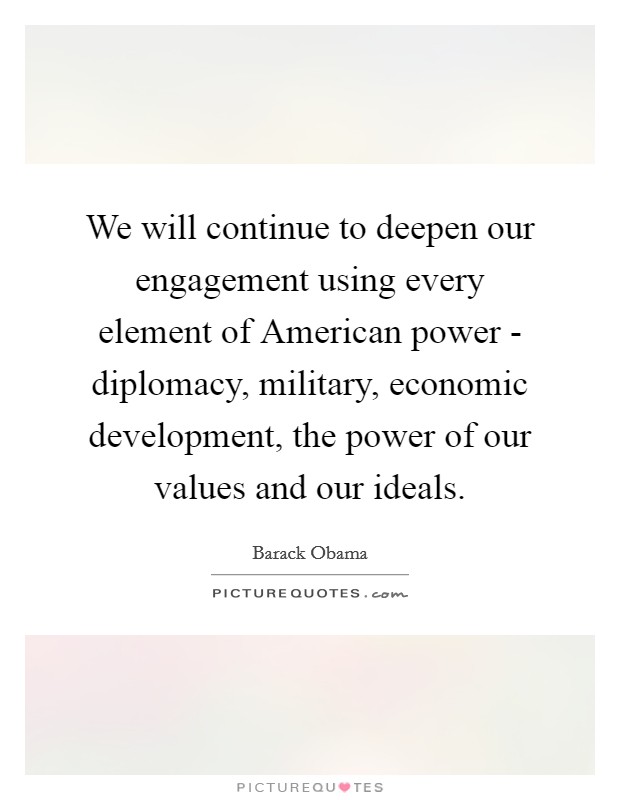 We will continue to deepen our engagement using every element of American power - diplomacy, military, economic development, the power of our values and our ideals. Picture Quote #1