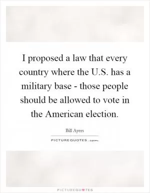 I proposed a law that every country where the U.S. has a military base - those people should be allowed to vote in the American election Picture Quote #1