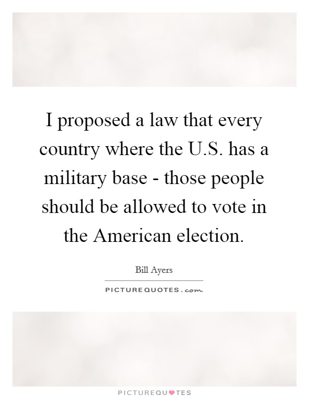 I proposed a law that every country where the U.S. has a military base - those people should be allowed to vote in the American election. Picture Quote #1