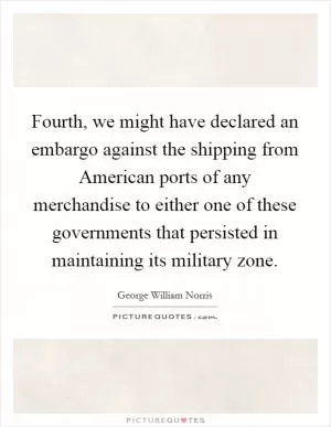Fourth, we might have declared an embargo against the shipping from American ports of any merchandise to either one of these governments that persisted in maintaining its military zone Picture Quote #1