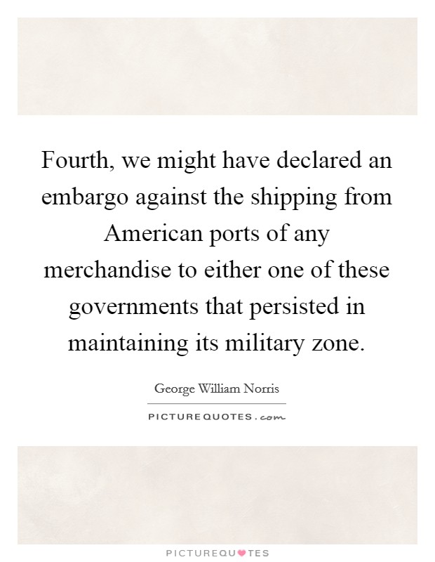 Fourth, we might have declared an embargo against the shipping from American ports of any merchandise to either one of these governments that persisted in maintaining its military zone. Picture Quote #1