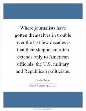 Where journalists have gotten themselves in trouble over the last few decades is that their skepticism often extends only to American officials, the U.S. military and Republican politicians Picture Quote #1