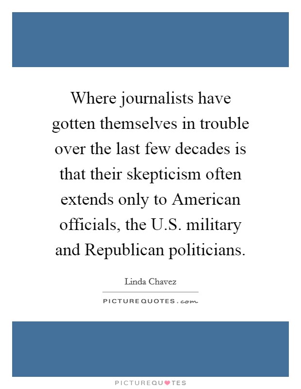 Where journalists have gotten themselves in trouble over the last few decades is that their skepticism often extends only to American officials, the U.S. military and Republican politicians. Picture Quote #1