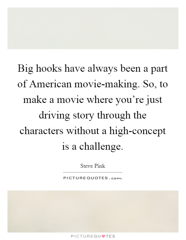 Big hooks have always been a part of American movie-making. So, to make a movie where you're just driving story through the characters without a high-concept is a challenge. Picture Quote #1