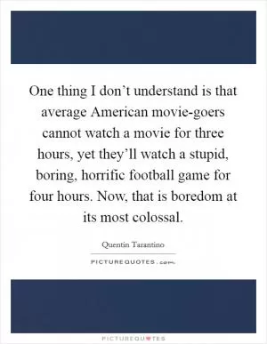 One thing I don’t understand is that average American movie-goers cannot watch a movie for three hours, yet they’ll watch a stupid, boring, horrific football game for four hours. Now, that is boredom at its most colossal Picture Quote #1