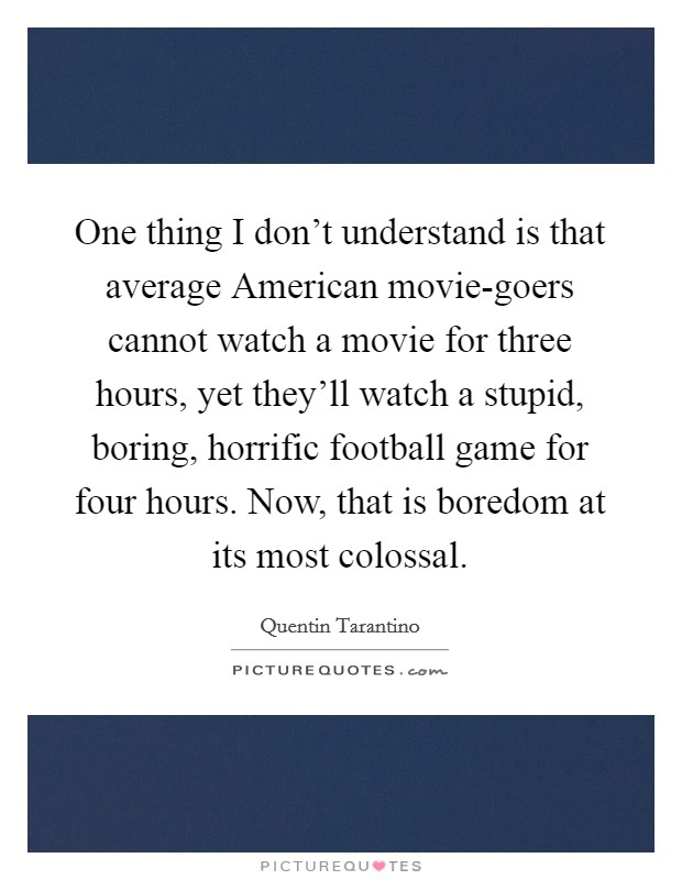 One thing I don't understand is that average American movie-goers cannot watch a movie for three hours, yet they'll watch a stupid, boring, horrific football game for four hours. Now, that is boredom at its most colossal. Picture Quote #1