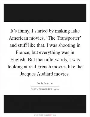 It’s funny, I started by making fake American movies, ‘The Transporter’ and stuff like that. I was shooting in France, but everything was in English. But then afterwards, I was looking at real French movies like the Jacques Audiard movies Picture Quote #1