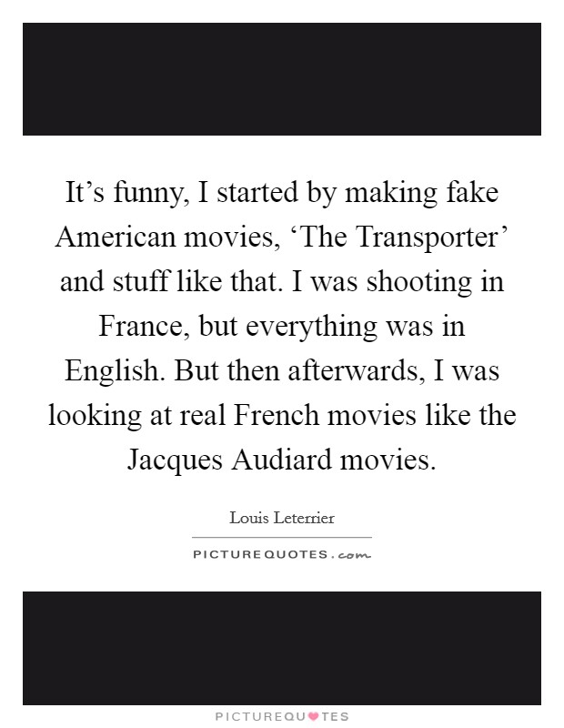 It's funny, I started by making fake American movies, ‘The Transporter' and stuff like that. I was shooting in France, but everything was in English. But then afterwards, I was looking at real French movies like the Jacques Audiard movies. Picture Quote #1