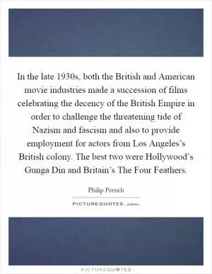 In the late 1930s, both the British and American movie industries made a succession of films celebrating the decency of the British Empire in order to challenge the threatening tide of Nazism and fascism and also to provide employment for actors from Los Angeles’s British colony. The best two were Hollywood’s Gunga Din and Britain’s The Four Feathers Picture Quote #1
