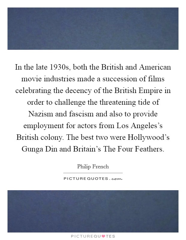 In the late 1930s, both the British and American movie industries made a succession of films celebrating the decency of the British Empire in order to challenge the threatening tide of Nazism and fascism and also to provide employment for actors from Los Angeles's British colony. The best two were Hollywood's Gunga Din and Britain's The Four Feathers. Picture Quote #1