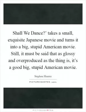 Shall We Dance?’ takes a small, exquisite Japanese movie and turns it into a big, stupid American movie. Still, it must be said that as glossy and overproduced as the thing is, it’s a good big, stupid American movie Picture Quote #1