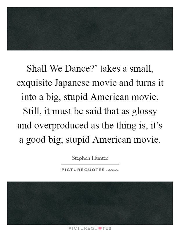 Shall We Dance?' takes a small, exquisite Japanese movie and turns it into a big, stupid American movie. Still, it must be said that as glossy and overproduced as the thing is, it's a good big, stupid American movie. Picture Quote #1