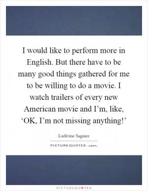 I would like to perform more in English. But there have to be many good things gathered for me to be willing to do a movie. I watch trailers of every new American movie and I’m, like, ‘OK, I’m not missing anything!’ Picture Quote #1