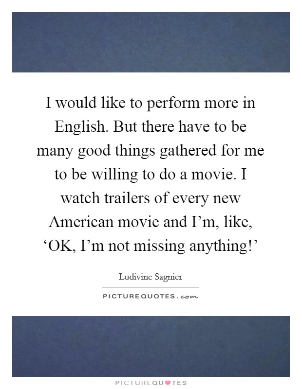 I would like to perform more in English. But there have to be many good things gathered for me to be willing to do a movie. I watch trailers of every new American movie and I'm, like, ‘OK, I'm not missing anything!' Picture Quote #1