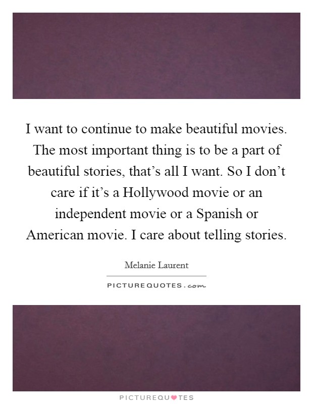 I want to continue to make beautiful movies. The most important thing is to be a part of beautiful stories, that's all I want. So I don't care if it's a Hollywood movie or an independent movie or a Spanish or American movie. I care about telling stories. Picture Quote #1