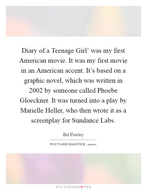 Diary of a Teenage Girl' was my first American movie. It was my first movie in an American accent. It's based on a graphic novel, which was written in 2002 by someone called Phoebe Gloeckner. It was turned into a play by Marielle Heller, who then wrote it as a screenplay for Sundance Labs. Picture Quote #1