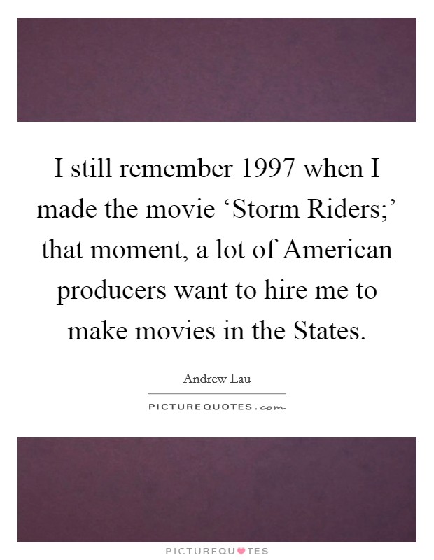 I still remember 1997 when I made the movie ‘Storm Riders;' that moment, a lot of American producers want to hire me to make movies in the States. Picture Quote #1