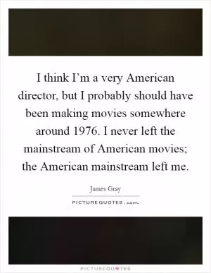 I think I’m a very American director, but I probably should have been making movies somewhere around 1976. I never left the mainstream of American movies; the American mainstream left me Picture Quote #1