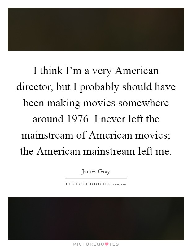 I think I'm a very American director, but I probably should have been making movies somewhere around 1976. I never left the mainstream of American movies; the American mainstream left me. Picture Quote #1
