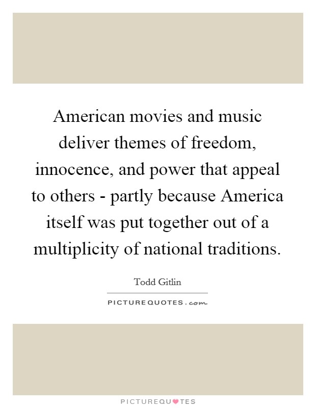 American movies and music deliver themes of freedom, innocence, and power that appeal to others - partly because America itself was put together out of a multiplicity of national traditions. Picture Quote #1