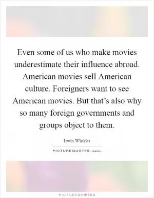 Even some of us who make movies underestimate their influence abroad. American movies sell American culture. Foreigners want to see American movies. But that’s also why so many foreign governments and groups object to them Picture Quote #1