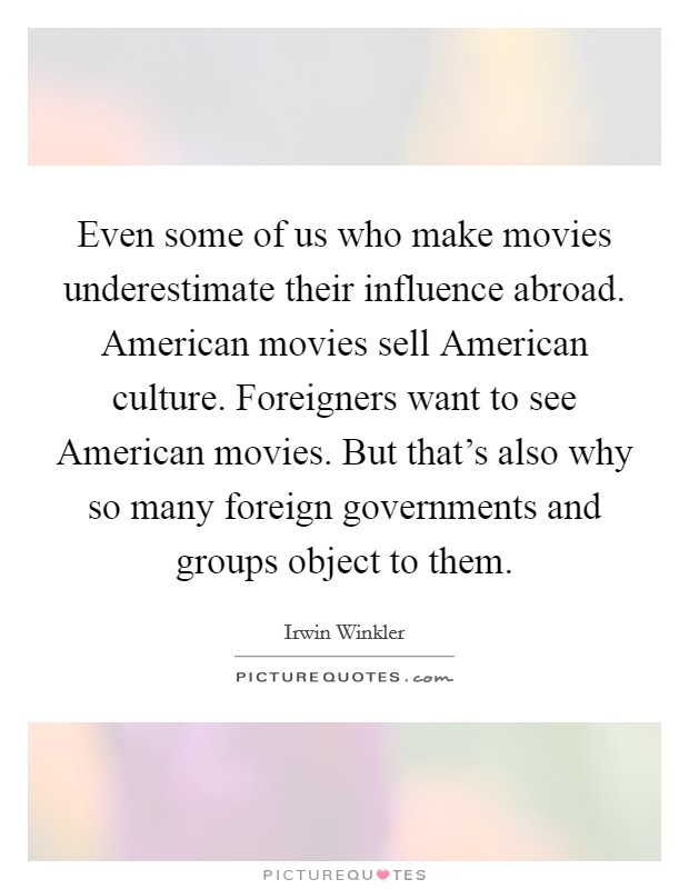 Even some of us who make movies underestimate their influence abroad. American movies sell American culture. Foreigners want to see American movies. But that's also why so many foreign governments and groups object to them. Picture Quote #1