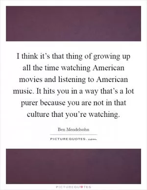 I think it’s that thing of growing up all the time watching American movies and listening to American music. It hits you in a way that’s a lot purer because you are not in that culture that you’re watching Picture Quote #1