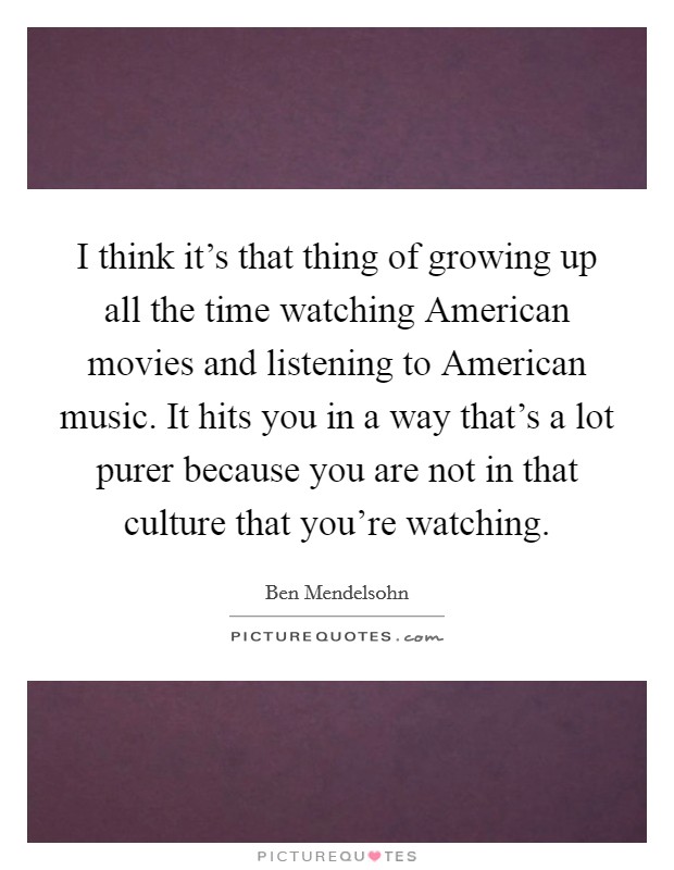I think it's that thing of growing up all the time watching American movies and listening to American music. It hits you in a way that's a lot purer because you are not in that culture that you're watching. Picture Quote #1