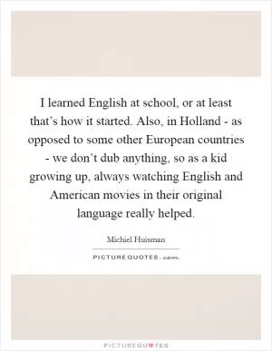 I learned English at school, or at least that’s how it started. Also, in Holland - as opposed to some other European countries - we don’t dub anything, so as a kid growing up, always watching English and American movies in their original language really helped Picture Quote #1