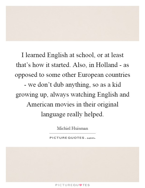 I learned English at school, or at least that's how it started. Also, in Holland - as opposed to some other European countries - we don't dub anything, so as a kid growing up, always watching English and American movies in their original language really helped. Picture Quote #1