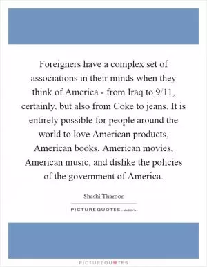 Foreigners have a complex set of associations in their minds when they think of America - from Iraq to 9/11, certainly, but also from Coke to jeans. It is entirely possible for people around the world to love American products, American books, American movies, American music, and dislike the policies of the government of America Picture Quote #1