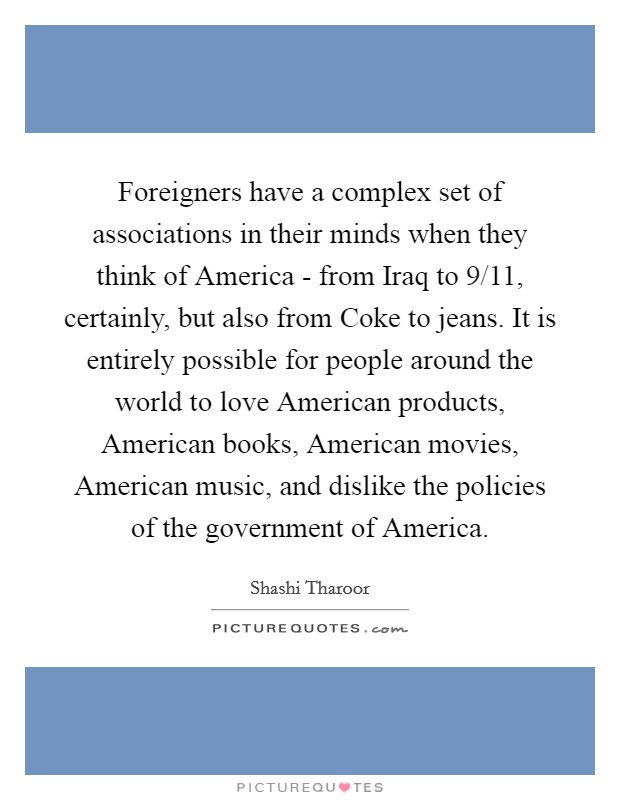 Foreigners have a complex set of associations in their minds when they think of America - from Iraq to 9/11, certainly, but also from Coke to jeans. It is entirely possible for people around the world to love American products, American books, American movies, American music, and dislike the policies of the government of America. Picture Quote #1